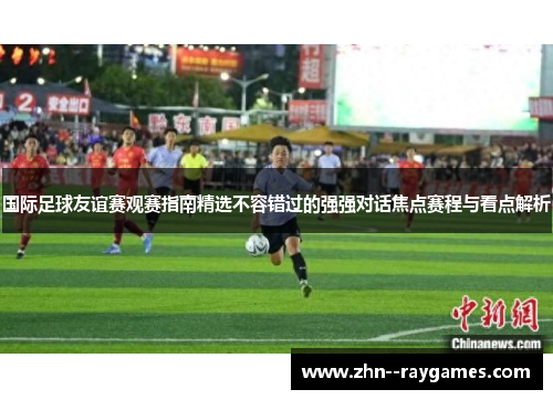 国际足球友谊赛观赛指南精选不容错过的强强对话焦点赛程与看点解析 国际足球友谊赛观赛指南精选不容错过的强强对话焦点赛程与看点解析